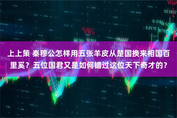 上上策 秦穆公怎样用五张羊皮从楚国换来相国百里奚？五位国君又是如何错过这位天下奇才的？
