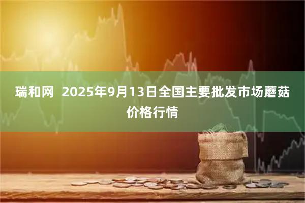瑞和网  2025年9月13日全国主要批发市场蘑菇价格行情