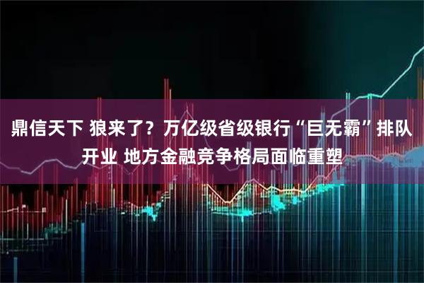 鼎信天下 狼来了？万亿级省级银行“巨无霸”排队开业 地方金融竞争格局面临重塑