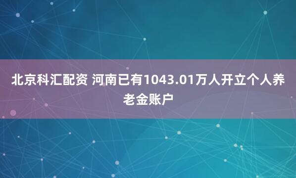 北京科汇配资 河南已有1043.01万人开立个人养老金账户