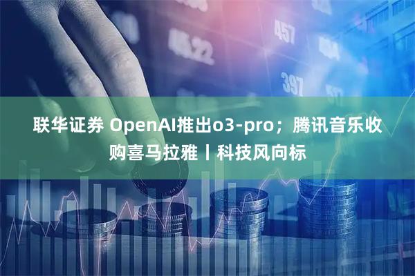 联华证券 OpenAI推出o3-pro；腾讯音乐收购喜马拉雅丨科技风向标