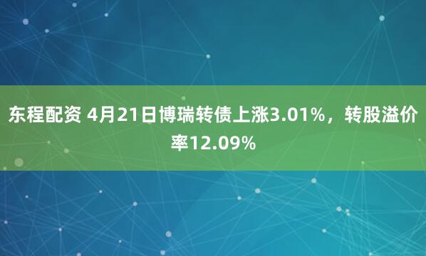 东程配资 4月21日博瑞转债上涨3.01%，转股溢价率12.09%