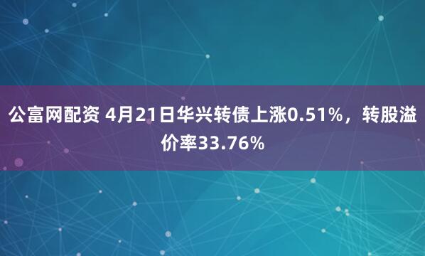 公富网配资 4月21日华兴转债上涨0.51%，转股溢价率33.76%