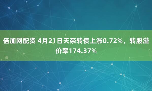 倍加网配资 4月21日天奈转债上涨0.72%，转股溢价率174.37%