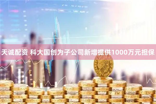 天诚配资 科大国创为子公司新增提供1000万元担保
