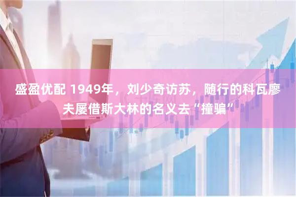 盛盈优配 1949年，刘少奇访苏，随行的科瓦廖夫屡借斯大林的名义去“撞骗”