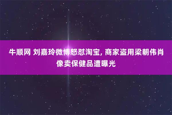 牛顺网 刘嘉玲微博怒怼淘宝, 商家盗用梁朝伟肖像卖保健品遭曝光