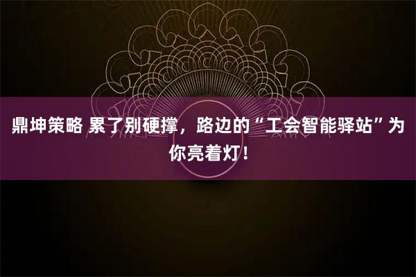 鼎坤策略 累了别硬撑，路边的“工会智能驿站”为你亮着灯！