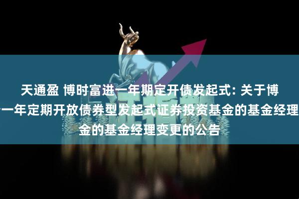 天通盈 博时富进一年期定开债发起式: 关于博时富进纯债一年定期开放债券型发起式证券投资基金的基金经理变更的公告