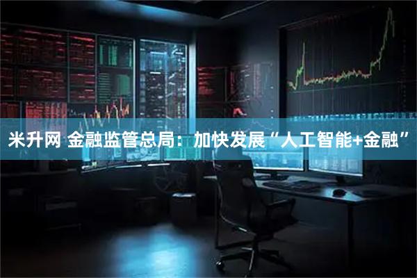 米升网 金融监管总局：加快发展“人工智能+金融”