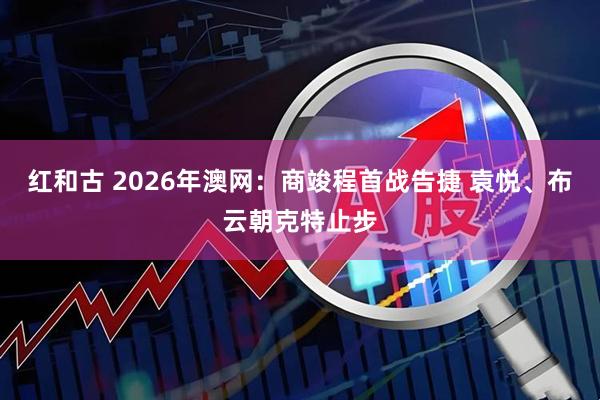 红和古 2026年澳网：商竣程首战告捷 袁悦、布云朝克特止步