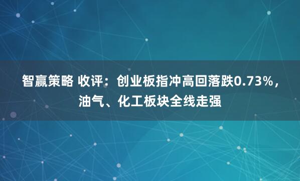 智赢策略 收评：创业板指冲高回落跌0.73%，油气、化工板块全线走强