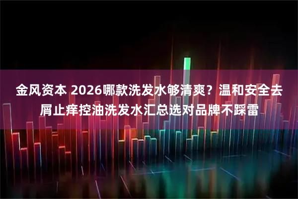 金风资本 2026哪款洗发水够清爽？温和安全去屑止痒控油洗发水汇总选对品牌不踩雷