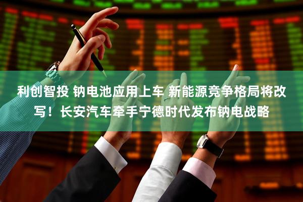 利创智投 钠电池应用上车 新能源竞争格局将改写！长安汽车牵手宁德时代发布钠电战略