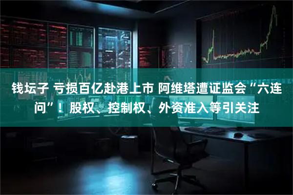 钱坛子 亏损百亿赴港上市 阿维塔遭证监会“六连问”！股权、控制权、外资准入等引关注