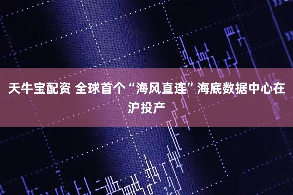 天牛宝配资 全球首个“海风直连”海底数据中心在沪投产