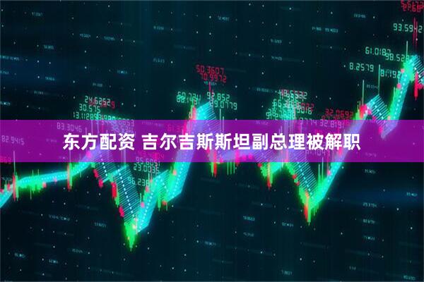东方配资 吉尔吉斯斯坦副总理被解职