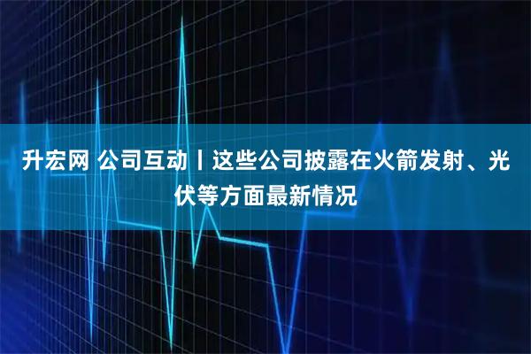 升宏网 公司互动丨这些公司披露在火箭发射、光伏等方面最新情况