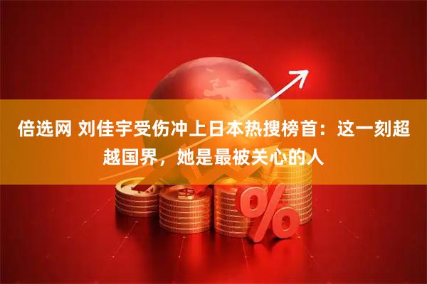倍选网 刘佳宇受伤冲上日本热搜榜首：这一刻超越国界，她是最被关心的人