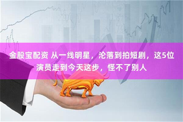 金股宝配资 从一线明星，沦落到拍短剧，这5位演员走到今天这步，怪不了别人