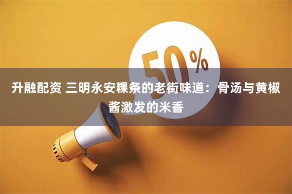 升融配资 三明永安粿条的老街味道：骨汤与黄椒酱激发的米香
