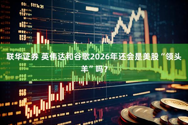 联华证券 英伟达和谷歌2026年还会是美股“领头羊”吗？