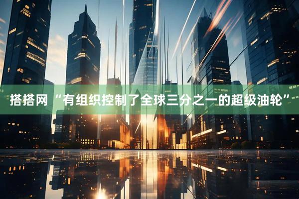 搭搭网 “有组织控制了全球三分之一的超级油轮”