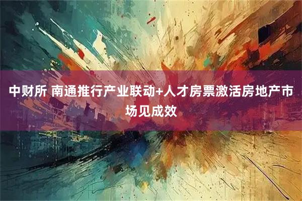 中财所 南通推行产业联动+人才房票激活房地产市场见成效