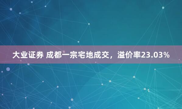 大业证券 成都一宗宅地成交，溢价率23.03%