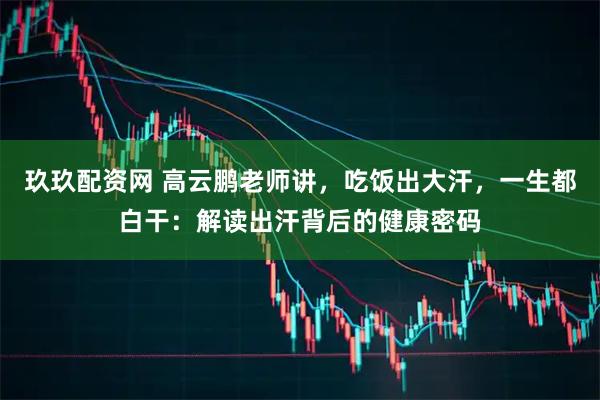 玖玖配资网 高云鹏老师讲，吃饭出大汗，一生都白干：解读出汗背后的健康密码