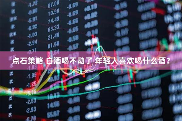 点石策略 白酒喝不动了 年轻人喜欢喝什么酒？