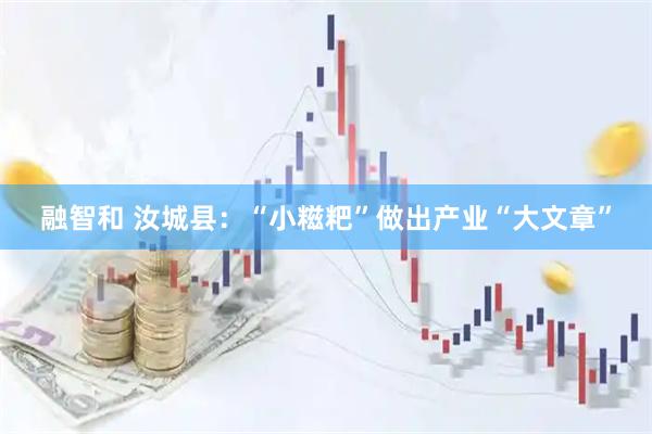 融智和 汝城县：“小糍粑”做出产业“大文章”