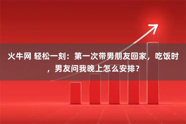 火牛网 轻松一刻：第一次带男朋友回家，吃饭时，男友问我晚上怎么安排？
