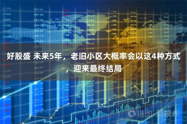 好股盛 未来5年，老旧小区大概率会以这4种方式，迎来最终结局