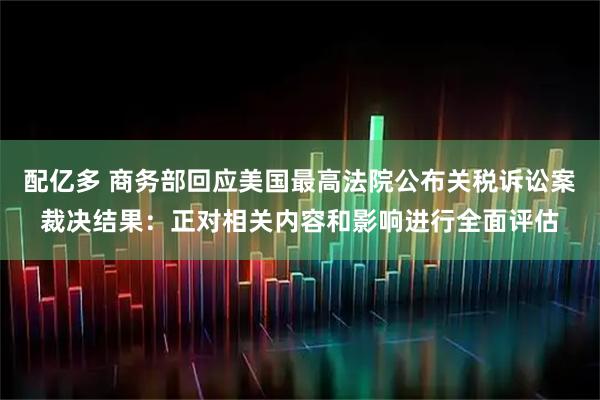 配亿多 商务部回应美国最高法院公布关税诉讼案裁决结果：正对相关内容和影响进行全面评估
