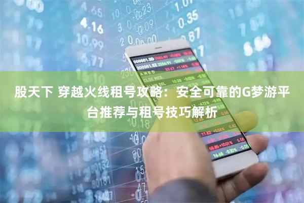 股天下 穿越火线租号攻略：安全可靠的G梦游平台推荐与租号技巧解析