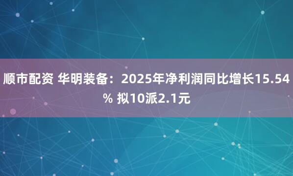 顺市配资 华明装备：2025年净利润同比增长15.54% 拟10派2.1元