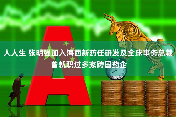 人人生 张明强加入海西新药任研发及全球事务总裁 曾就职过多家跨国药企