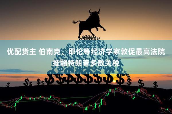 优配货主 伯南克、耶伦等经济学家敦促最高法院推翻特朗普多数关税