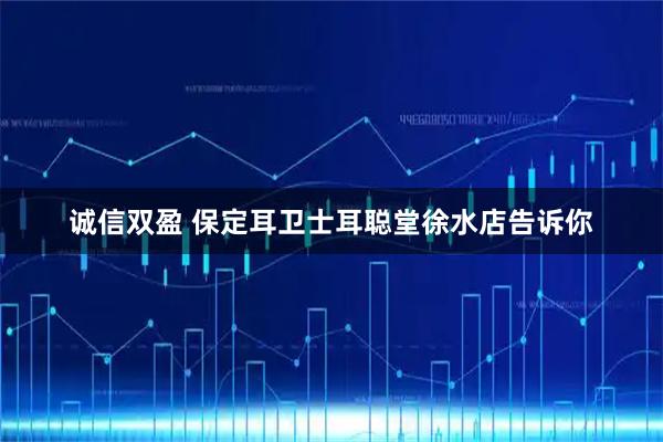 诚信双盈 保定耳卫士耳聪堂徐水店告诉你